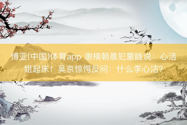 博亚(中国)体育app 谢楠朝晨犯蒙眬说：心洁姐起床！吴京惊愕反问：什么李心洁？