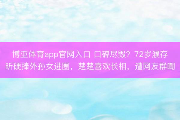 博亚体育app官网入口 口碑尽毁？72岁濮存昕硬捧外孙女进圈，楚楚喜欢长相，遭网友群嘲
