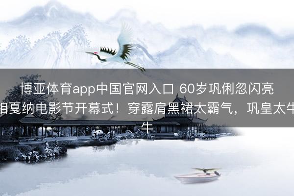 博亚体育app中国官网入口 60岁巩俐忽闪亮相戛纳电影节开幕式！穿露肩黑裙太霸气，巩皇太牛