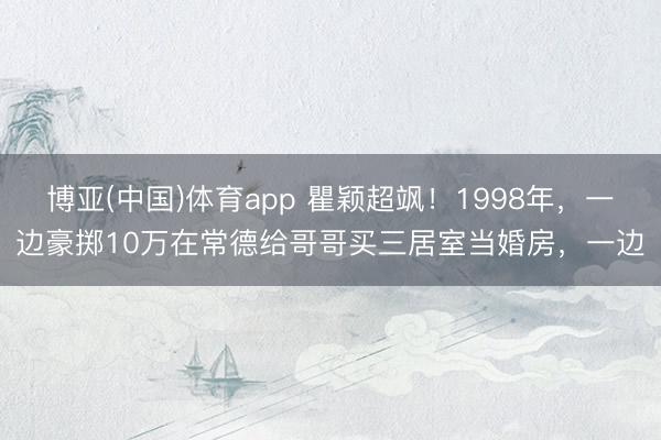 博亚(中国)体育app 瞿颖超飒！1998年，一边豪掷10万在常德给哥哥买三居室当婚房，一边