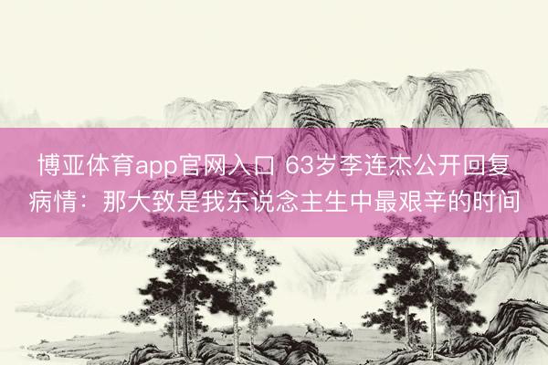 博亚体育app官网入口 63岁李连杰公开回复病情：那大致是我东说念主生中最艰辛的时间