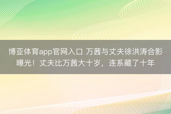 博亚体育app官网入口 万茜与丈夫徐洪涛合影曝光！丈夫比万茜大十岁，连系藏了十年
