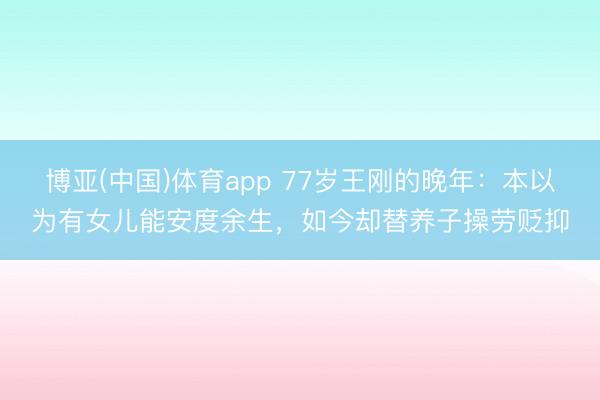 博亚(中国)体育app 77岁王刚的晚年：本以为有女儿能安度余生，如今却替养子操劳贬抑
