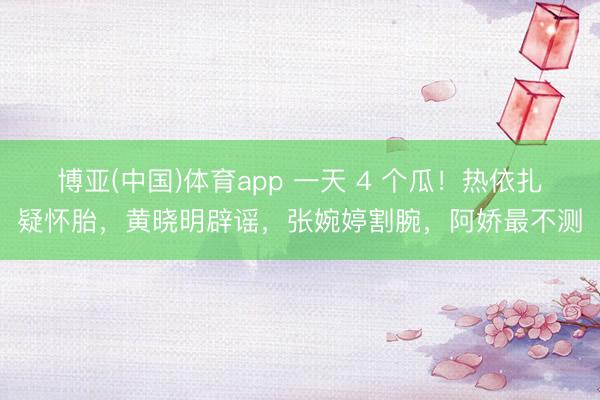 博亚(中国)体育app 一天 4 个瓜！热依扎疑怀胎，黄晓明辟谣，张婉婷割腕，阿娇最不测