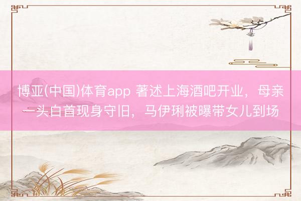 博亚(中国)体育app 著述上海酒吧开业，母亲一头白首现身守旧，马伊琍被曝带女儿到场
