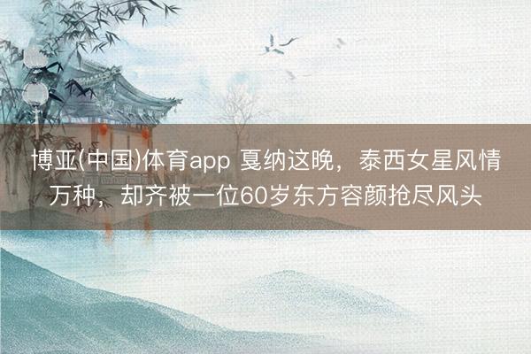 博亚(中国)体育app 戛纳这晚，泰西女星风情万种，却齐被一位60岁东方容颜抢尽风头