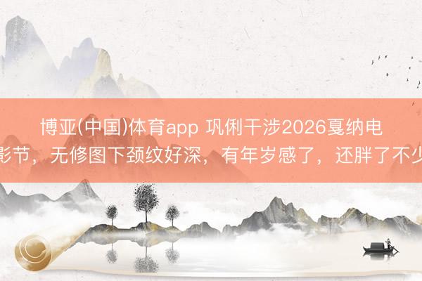 博亚(中国)体育app 巩俐干涉2026戛纳电影节，无修图下颈纹好深，有年岁感了，还胖了不少