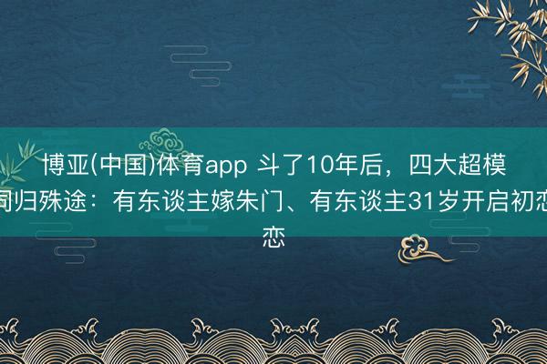 博亚(中国)体育app 斗了10年后，四大超模同归殊途：有东谈主嫁朱门、有东谈主31岁开启初恋