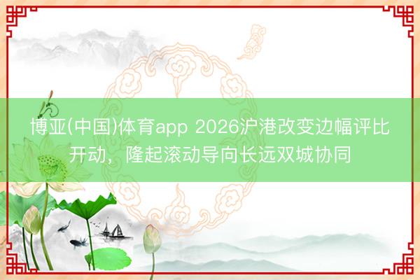 博亚(中国)体育app 2026沪港改变边幅评比开动，隆起滚动导向长远双城协同