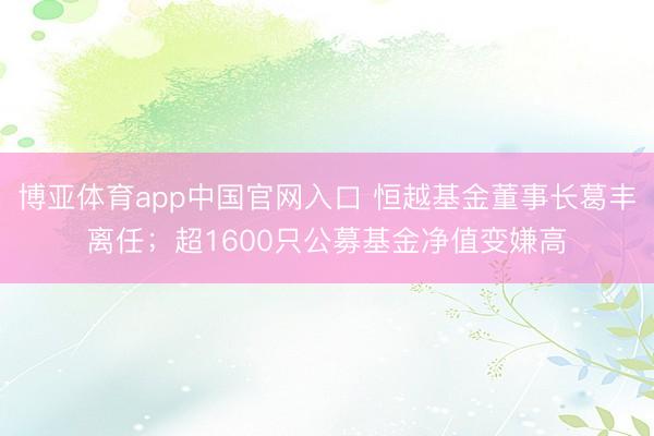 博亚体育app中国官网入口 恒越基金董事长葛丰离任；超1600只公募基金净值变嫌高