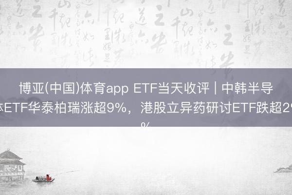 博亚(中国)体育app ETF当天收评 | 中韩半导体ETF华泰柏瑞涨超9%，港股立异药研讨ETF跌超2%