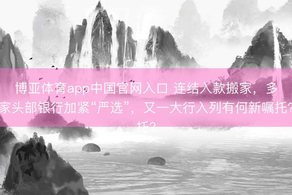 博亚体育app中国官网入口 连结入款搬家，多家头部银行加紧“严选”，又一大行入列有何新嘱托？
