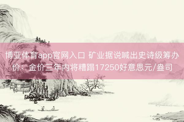 博亚体育app官网入口 矿业据说喊出史诗级筹办价：金价三年内将糟蹋17250好意思元/盎司