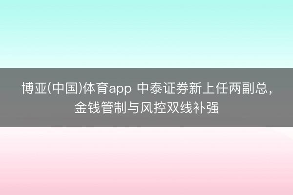 博亚(中国)体育app 中泰证券新上任两副总，金钱管制与风控双线补强