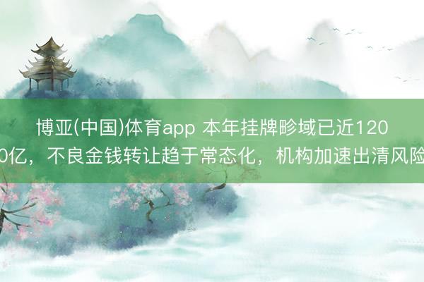 博亚(中国)体育app 本年挂牌畛域已近1200亿，不良金钱转让趋于常态化，机构加速出清风险