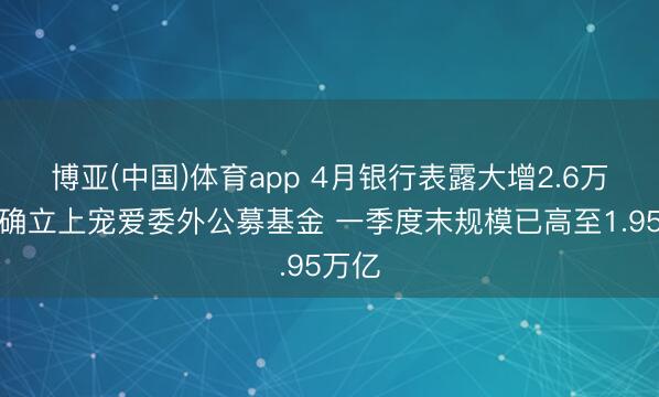 博亚(中国)体育app 4月银行表露大增2.6万亿！确立上宠爱委外公募基金 一季度末规模已高至1.95万亿