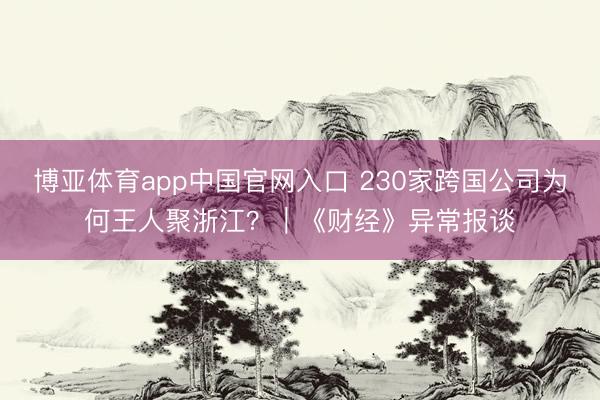 博亚体育app中国官网入口 230家跨国公司为何王人聚浙江？｜《财经》异常报谈
