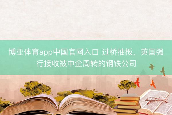 博亚体育app中国官网入口 过桥抽板，英国强行接收被中企周转的钢铁公司
