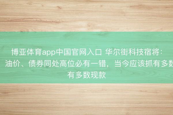 博亚体育app中国官网入口 华尔街科技宿将：股市、油价、债券同处高位必有一错，当今应该抓有多数现款