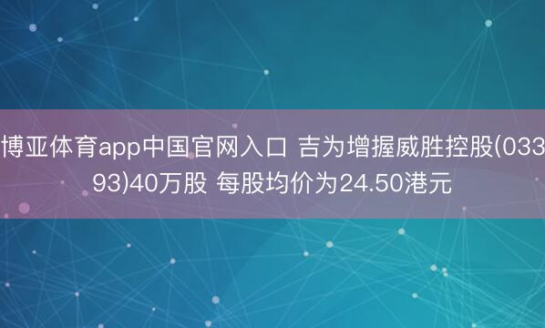 博亚体育app中国官网入口 吉为增握威胜控股(03393)40万股 每股均价为24.50港元