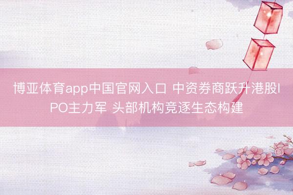 博亚体育app中国官网入口 中资券商跃升港股IPO主力军 头部机构竞逐生态构建