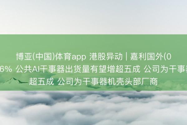 博亚(中国)体育app 港股异动 | 嘉利国外(01050)尾盘涨超6% 公共AI干事器出货量有望增超五成 公司为干事器机壳头部厂商