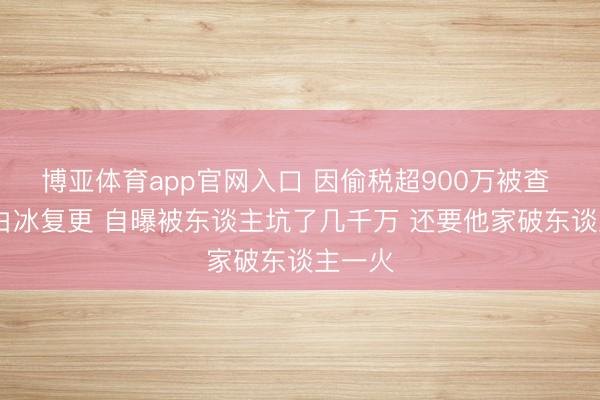博亚体育app官网入口 因偷税超900万被查  网红白冰复更 自曝被东谈主坑了几千万 还要他家破东谈主一火