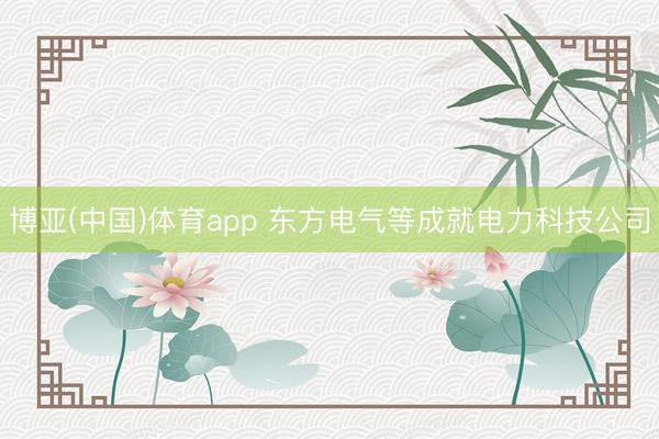 博亚(中国)体育app 东方电气等成就电力科技公司