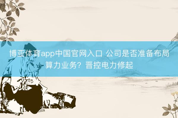 博亚体育app中国官网入口 公司是否准备布局算力业务？晋控电力修起