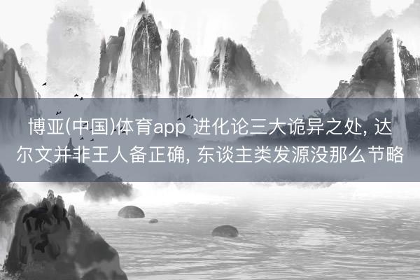 博亚(中国)体育app 进化论三大诡异之处， 达尔文并非王人备正确， 东谈主类发源没那么节略