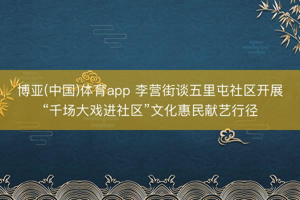 博亚(中国)体育app 李营街谈五里屯社区开展“千场大戏进社区”文化惠民献艺行径