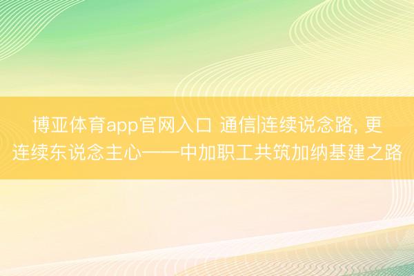 博亚体育app官网入口 通信|连续说念路， 更连续东说念主心——中加职工共筑加纳基建之路