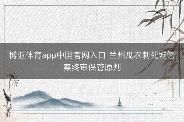 博亚体育app中国官网入口 兰州瓜农刺死城管案终审保管原判