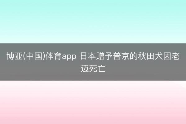 博亚(中国)体育app 日本赠予普京的秋田犬因老迈死亡