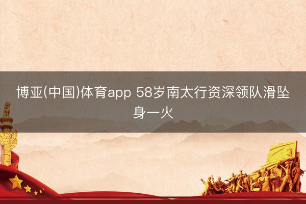 博亚(中国)体育app 58岁南太行资深领队滑坠身一火