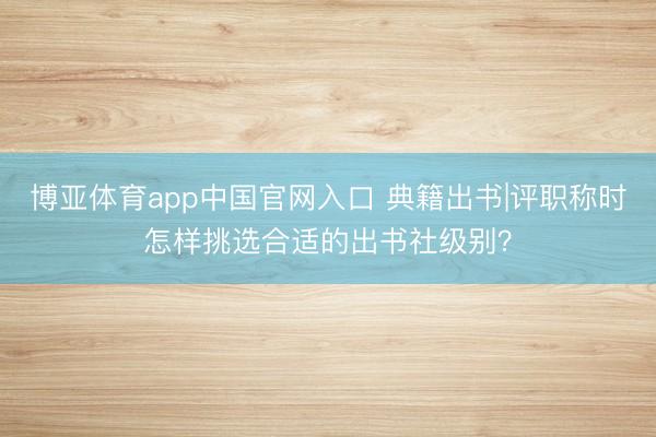 博亚体育app中国官网入口 典籍出书|评职称时怎样挑选合适的出书社级别？