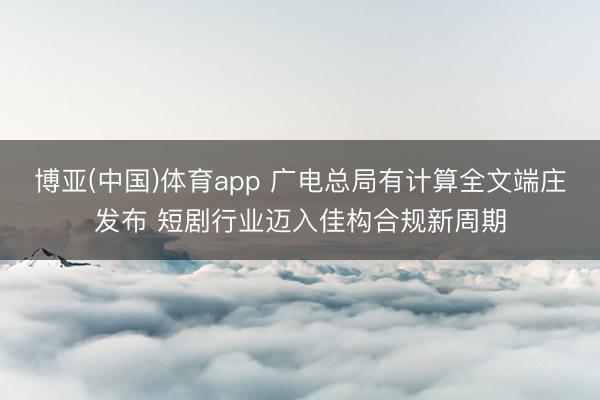 博亚(中国)体育app 广电总局有计算全文端庄发布 短剧行业迈入佳构合规新周期