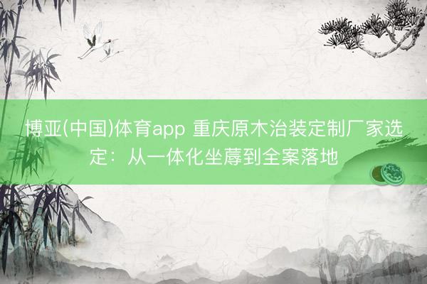 博亚(中国)体育app 重庆原木治装定制厂家选定：从一体化坐蓐到全案落地