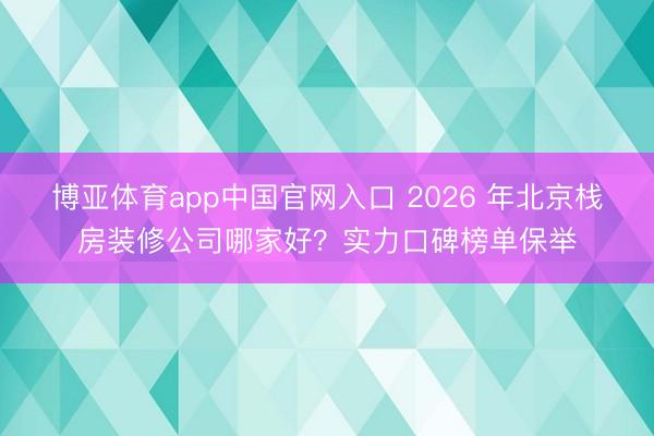博亚体育app中国官网入口 2026 年北京栈房装修公司哪家好？实力口碑榜单保举
