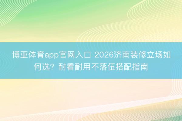 博亚体育app官网入口 2026济南装修立场如何选？耐看耐用不落伍搭配指南