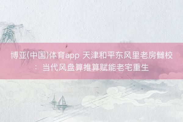 博亚(中国)体育app 天津和平东风里老房雠校：当代风盘算推算赋能老宅重生
