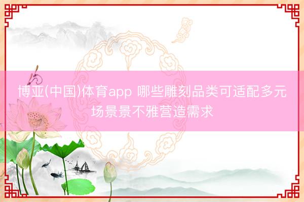 博亚(中国)体育app 哪些雕刻品类可适配多元场景景不雅营造需求