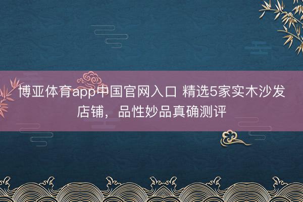 博亚体育app中国官网入口 精选5家实木沙发店铺，品性妙品真确测评