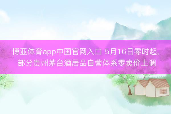 博亚体育app中国官网入口 5月16日零时起， 部分贵州茅台酒居品自营体系零卖价上调