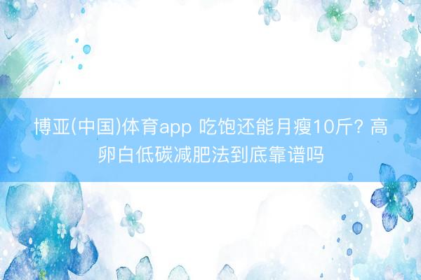 博亚(中国)体育app 吃饱还能月瘦10斤? 高卵白低碳减肥法到底靠谱吗