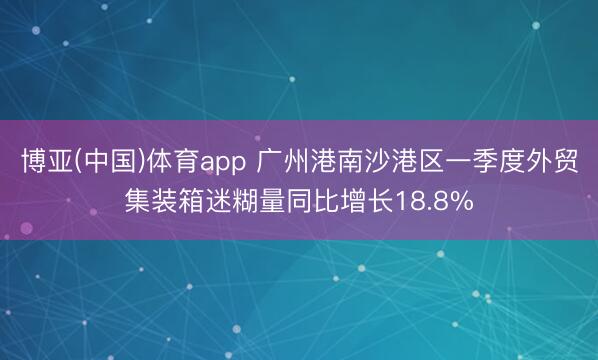 博亚(中国)体育app 广州港南沙港区一季度外贸集装箱迷糊量同比增长18.8%
