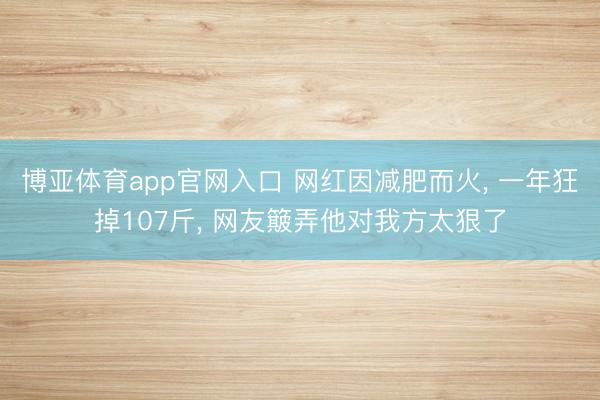 博亚体育app官网入口 网红因减肥而火， 一年狂掉107斤， 网友簸弄他对我方太狠了