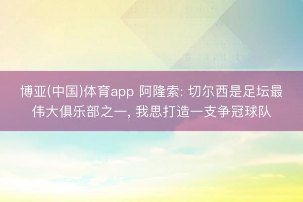 博亚(中国)体育app 阿隆索: 切尔西是足坛最伟大俱乐部之一， 我思打造一支争冠球队