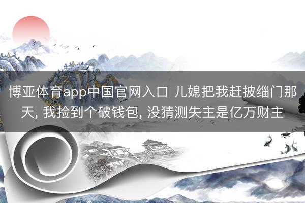 博亚体育app中国官网入口 儿媳把我赶披缁门那天， 我捡到个破钱包， 没猜测失主是亿万财主