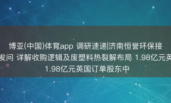 博亚(中国)体育app 调研速递|济南恒誉环保接待多家投资者发问 详解收购逻辑及废塑料热裂解布局 1.98亿元英国订单股东中